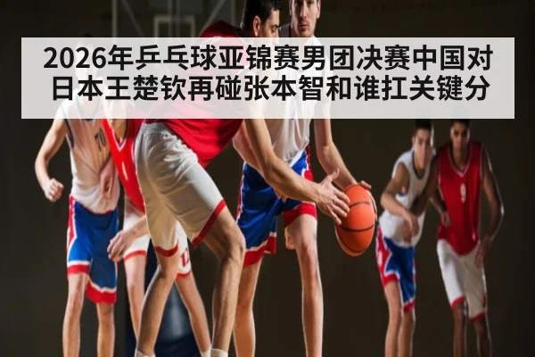2026年乒乓球亚锦赛男团决赛中国对日本王楚钦再碰张本智和谁扛关键分